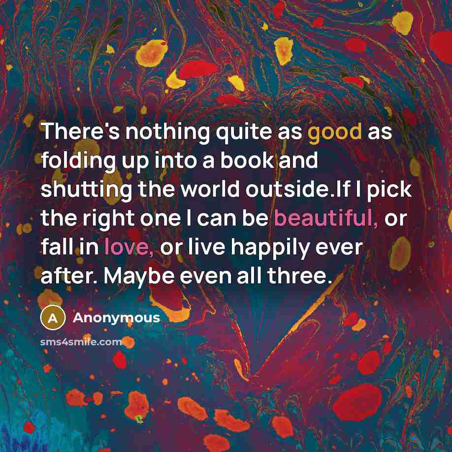 “There's nothing quite as good as folding up into a book and shutting the world outside.If I pick the right one I can be beautiful, or fall in love, or live happily ever after. Maybe even all three.” quote by Anonymous
