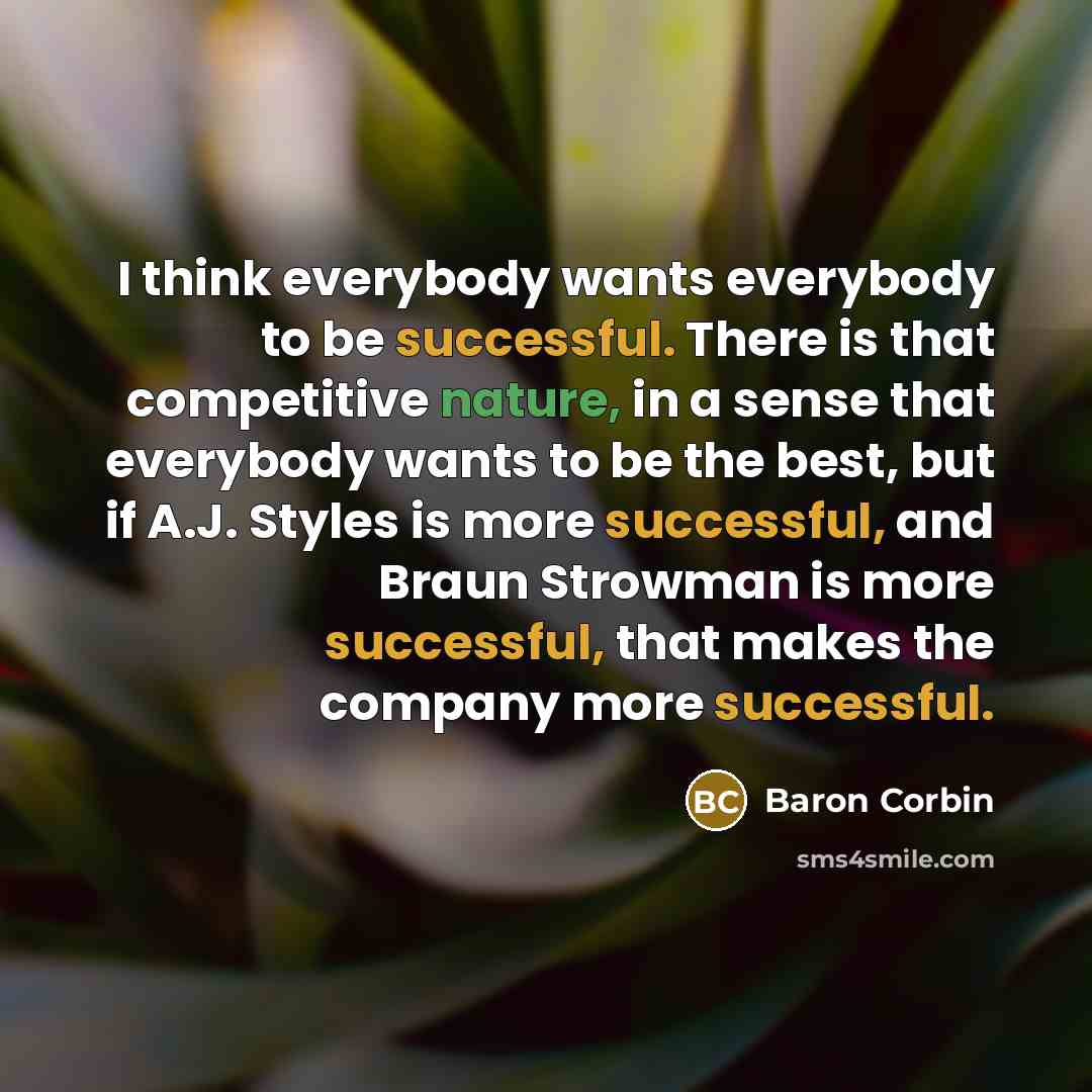 “I think everybody wants everybody to be successful. There is that competitive nature, in a sense that everybody wants to be the best, but if A.J. Styles is more successful, and Braun Strowman is more successful, that makes the company more successful.” quote by Baron Corbin