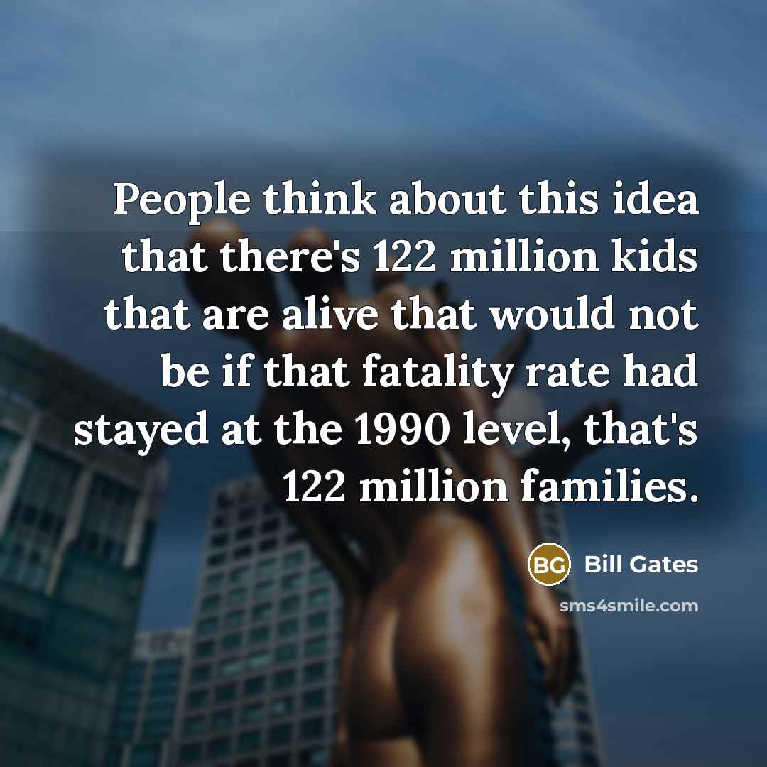 “People think about this idea that there's 122 million kids that are alive that would not be if that fatality rate had stayed at the 1990 level, that's 122 million families.” quote by Bill Gates