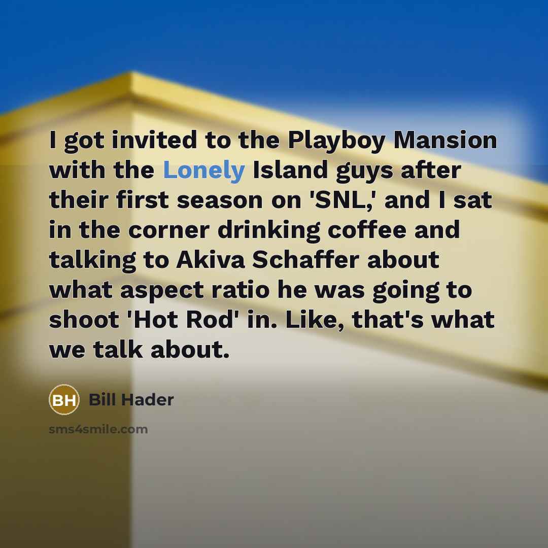 “I got invited to the Playboy Mansion with the Lonely Island guys after their first season on 'SNL,' and I sat in the corner drinking coffee and talking to Akiva Schaffer about what aspect ratio he was going to shoot 'Hot Rod' in. Like, that's what we talk about.” quote by Bill Hader