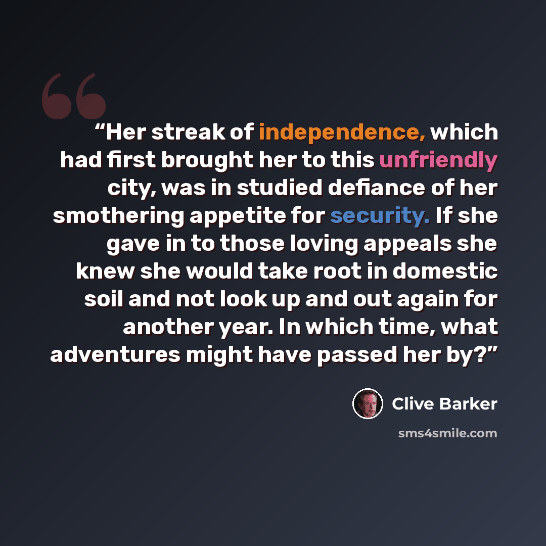 “Her streak of independence, which had first brought her to this unfriendly city, was in studied defiance of her smothering appetite for security. If she gave in to those loving appeals she knew she would take root in domestic soil and not look up and out again for another year. In which time, what…” quote by Clive Barker