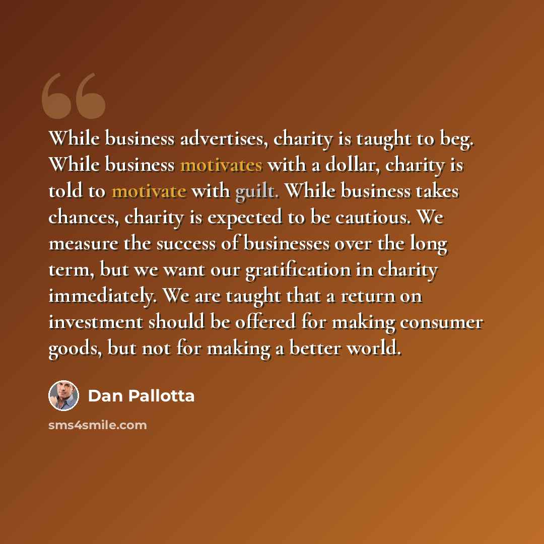 “While business advertises, charity is taught to beg. While business motivates with a dollar, charity is told to motivate with guilt. While business takes chances, charity is expected to be cautious. We measure the success of businesses over the long term, but we want our gratification in charity…” quote by Dan Pallotta