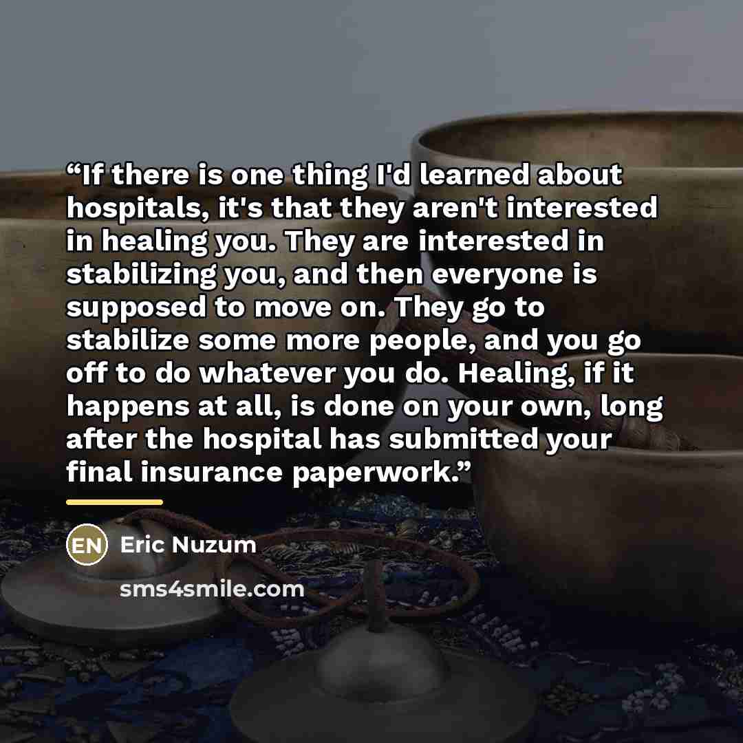 “If there is one thing I'd learned about hospitals, it's that they aren't interested in healing you. They are interested in stabilizing you, and then everyone is supposed to move on. They go to stabilize some more people, and you go off to do whatever you do. Healing, if it happens at all, is done…” quote by Eric Nuzum