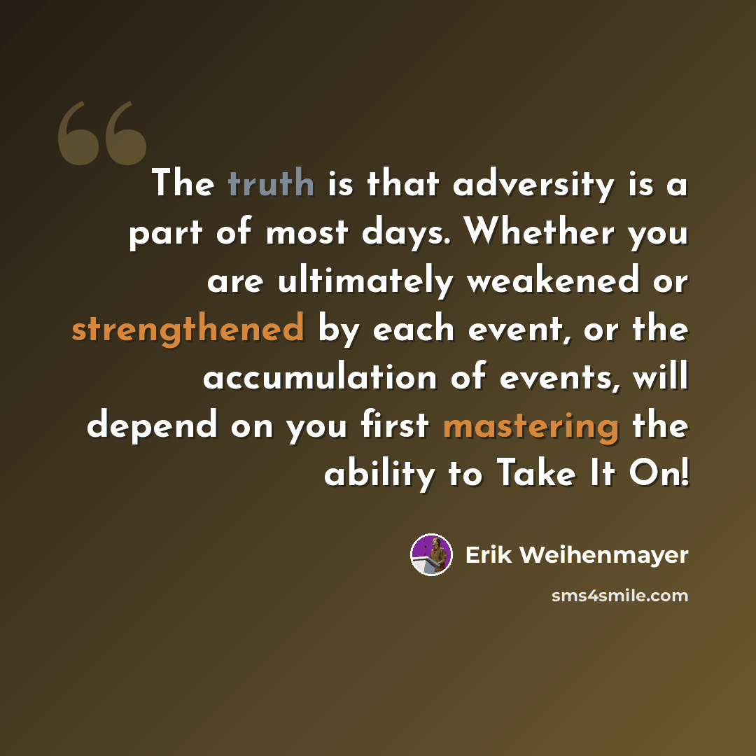 “The truth is that adversity is a part of most days. Whether you are ultimately weakened or strengthened by each event, or the accumulation of events, will depend on you first mastering the ability to Take It On!” quote by Erik Weihenmayer