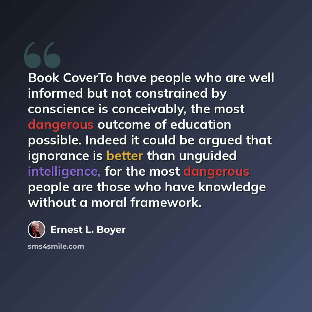 “Book CoverTo have people who are well informed but not constrained by conscience is conceivably, the most dangerous outcome of education possible. Indeed it could be argued that ignorance is better than unguided intelligence, for the most dangerous people are those who have knowledge without a…” quote by Ernest L. Boyer