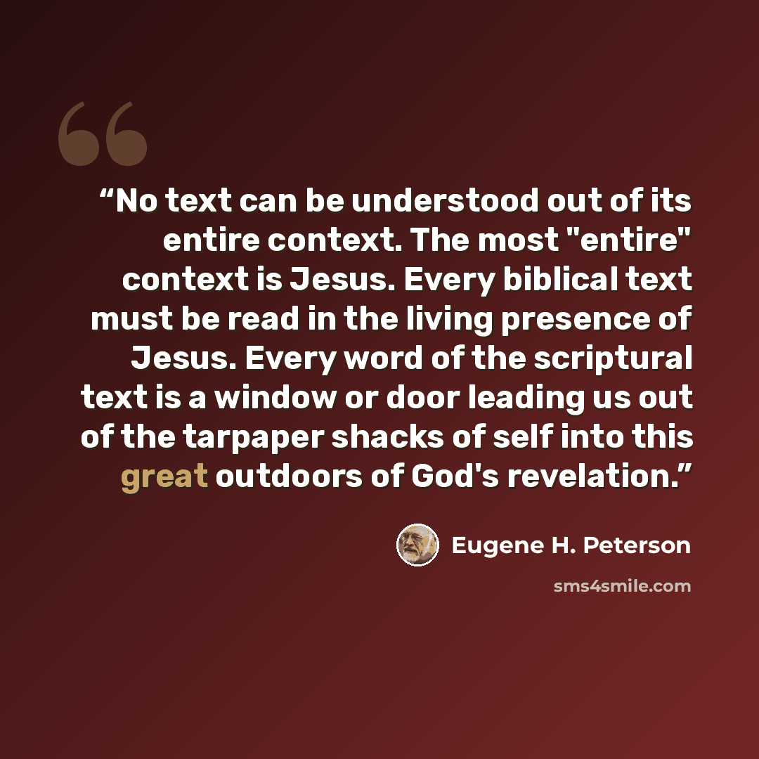 “No text can be understood out of its entire context. The most "entire" context is Jesus. Every biblical text must be read in the living presence of Jesus. Every word of the scriptural text is a window or door leading us out of the tarpaper shacks of self into this great outdoors of God's revelation.” quote by Eugene H. Peterson