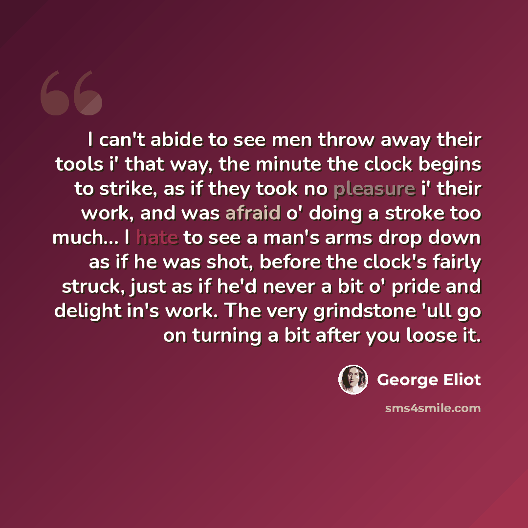 “I can't abide to see men throw away their tools i' that way, the minute the clock begins to strike, as if they took no pleasure i' their work, and was afraid o' doing a stroke too much… I hate to see a man's arms drop down as if he was shot, before the clock's fairly struck, just as if he'd never…” quote by George Eliot