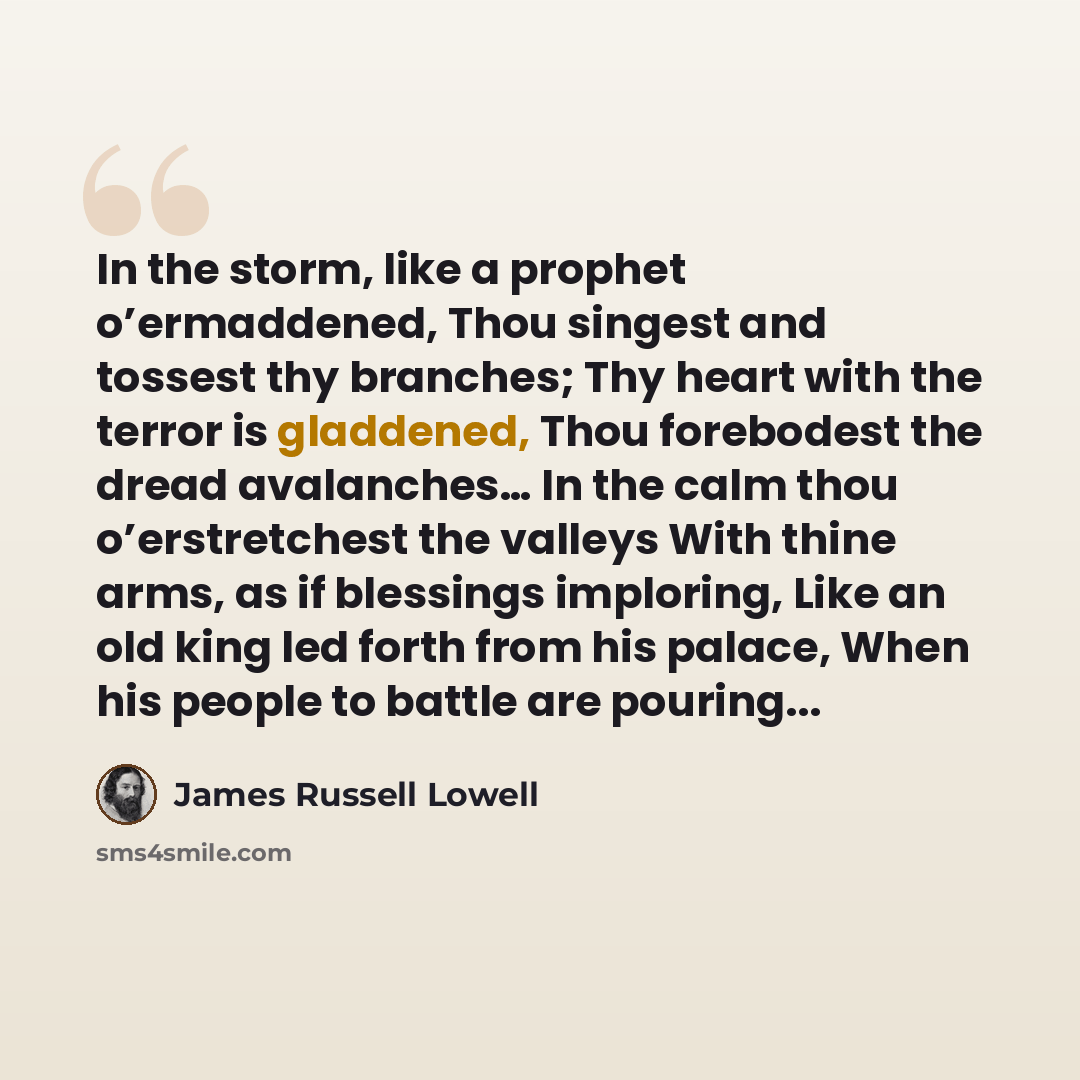 “In the storm, like a prophet o’ermaddened, Thou singest and tossest thy branches; Thy heart with the terror is gladdened, Thou forebodest the dread avalanches… In the calm thou o’erstretchest the valleys With thine arms, as if blessings imploring, Like an old king led forth from his palace, When…” quote by James Russell Lowell