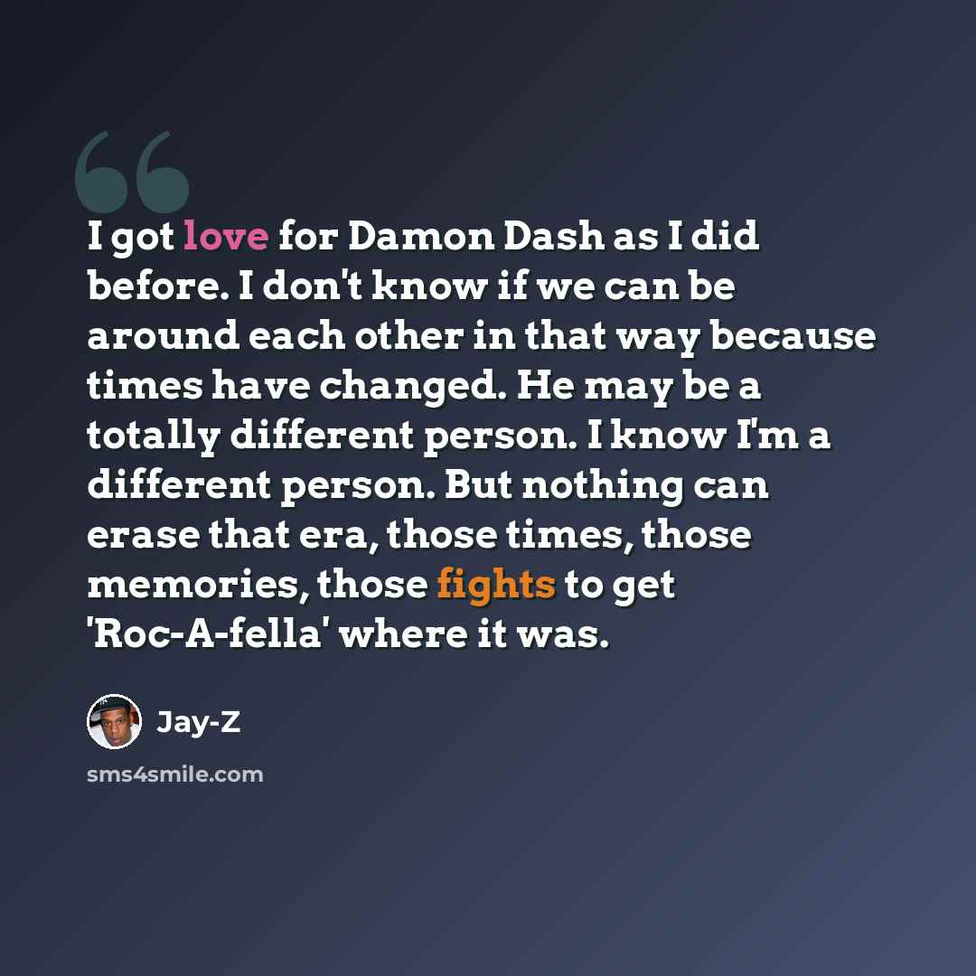“I got love for Damon Dash as I did before. I don't know if we can be around each other in that way because times have changed. He may be a totally different person. I know I'm a different person. But nothing can erase that era, those times, those memories, those fights to get 'Roc-A-fella' where…” quote by Jay-Z
