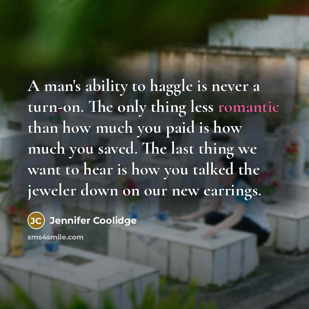 “A man's ability to haggle is never a turn-on. The only thing less romantic than how much you paid is how much you saved. The last thing we want to hear is how you talked the jeweler down on our new earrings.” quote by Jennifer Coolidge