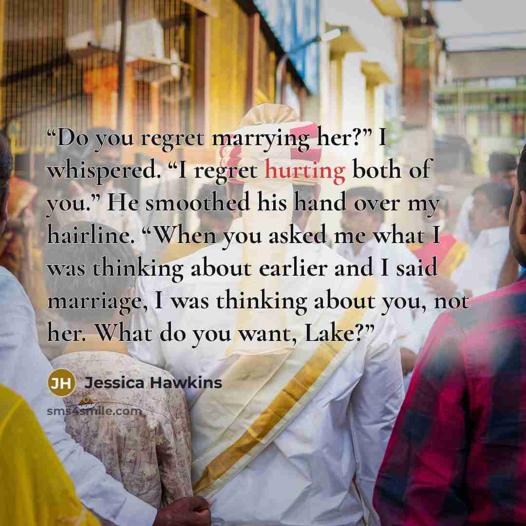 “Do you regret marrying her?” I whispered. “I regret hurting both of you.” He smoothed his hand over my hairline. “When you asked me what I was thinking about earlier and I said marriage, I was thinking about you, not her. What do you want, Lake?” quote by Jessica Hawkins