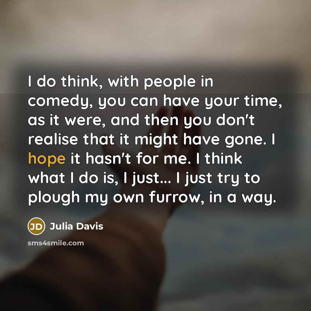 “I do think, with people in comedy, you can have your time, as it were, and then you don't realise that it might have gone. I hope it hasn't for me. I think what I do is, I just... I just try to plough my own furrow, in a way.” quote by Julia Davis