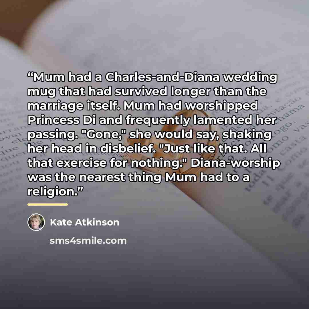 “Mum had a Charles-and-Diana wedding mug that had survived longer than the marriage itself. Mum had worshipped Princess Di and frequently lamented her passing. "Gone," she would say, shaking her head in disbelief. "Just like that. All that exercise for nothing." Diana-worship was the nearest thing…” quote by Kate Atkinson