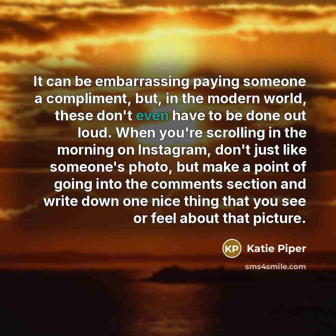 “It can be embarrassing paying someone a compliment, but, in the modern world, these don't even have to be done out loud. When you're scrolling in the morning on Instagram, don't just like someone's photo, but make a point of going into the comments section and write down one nice thing that you…” quote by Katie Piper