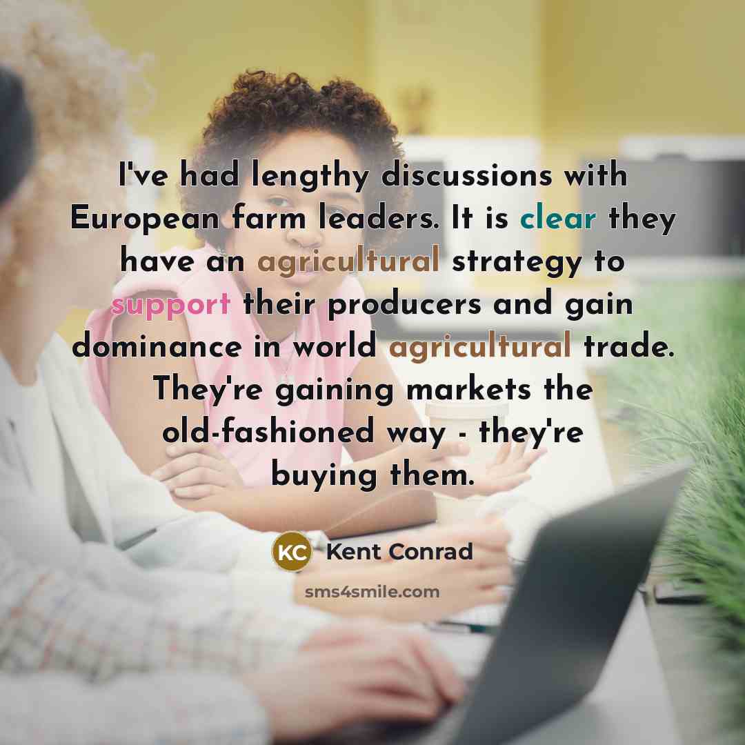“I've had lengthy discussions with European farm leaders. It is clear they have an agricultural strategy to support their producers and gain dominance in world agricultural trade. They're gaining markets the old-fashioned way - they're buying them.” quote by Kent Conrad
