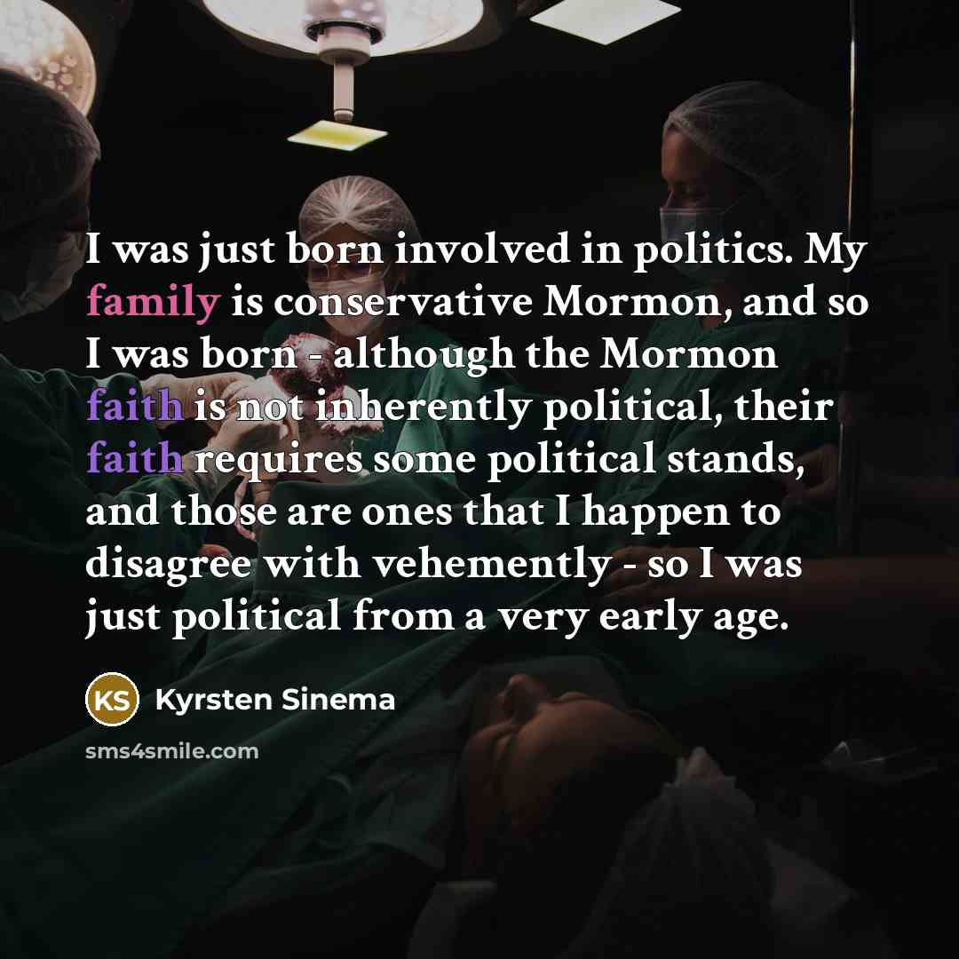 “I was just born involved in politics. My family is conservative Mormon, and so I was born - although the Mormon faith is not inherently political, their faith requires some political stands, and those are ones that I happen to disagree with vehemently - so I was just political from a very early age.” quote by Kyrsten Sinema