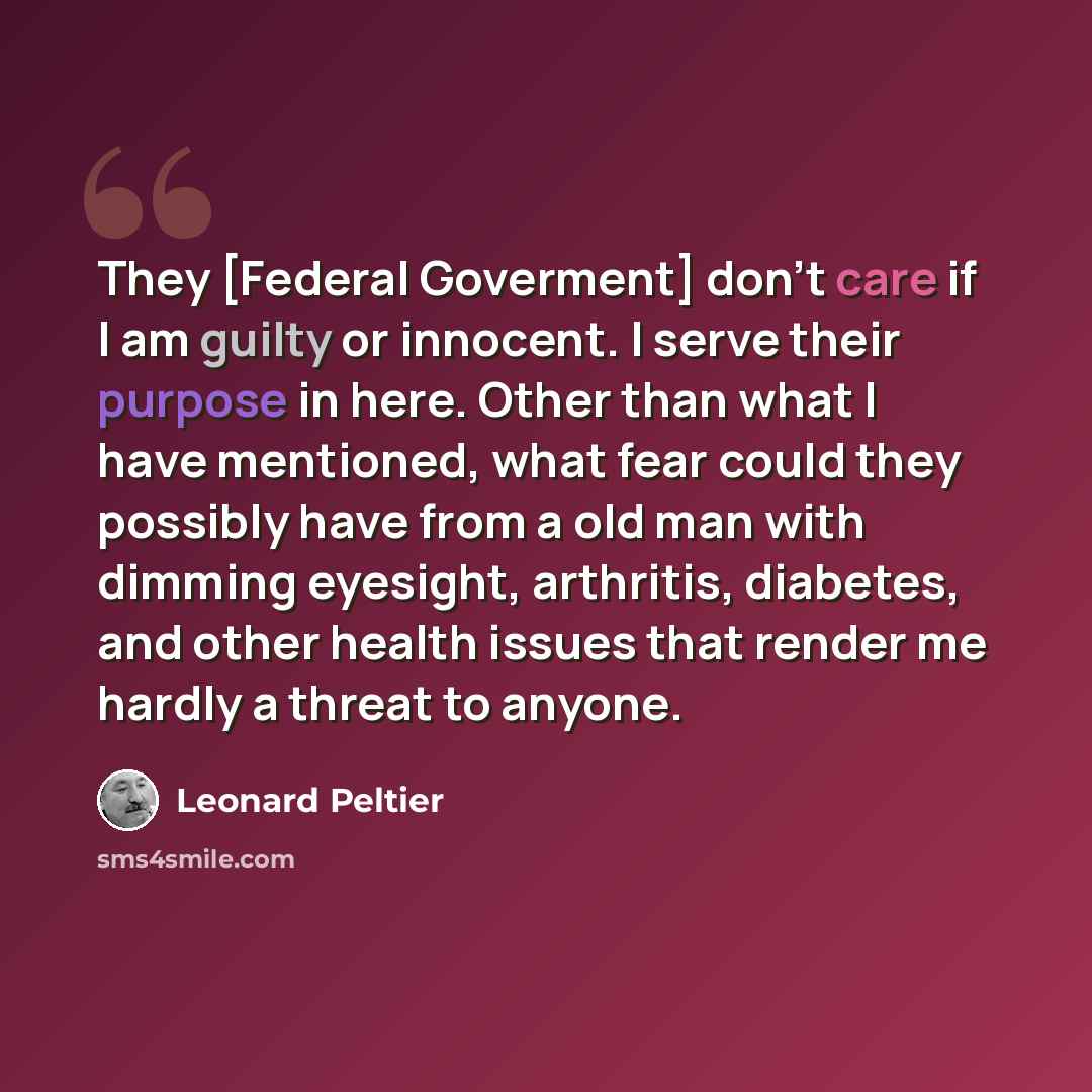 “They [Federal Goverment] don't care if I am guilty or innocent. I serve their purpose in here. Other than what I have mentioned, what fear could they possibly have from a old man with dimming eyesight, arthritis, diabetes, and other health issues that render me hardly a threat to anyone.” quote by Leonard Peltier