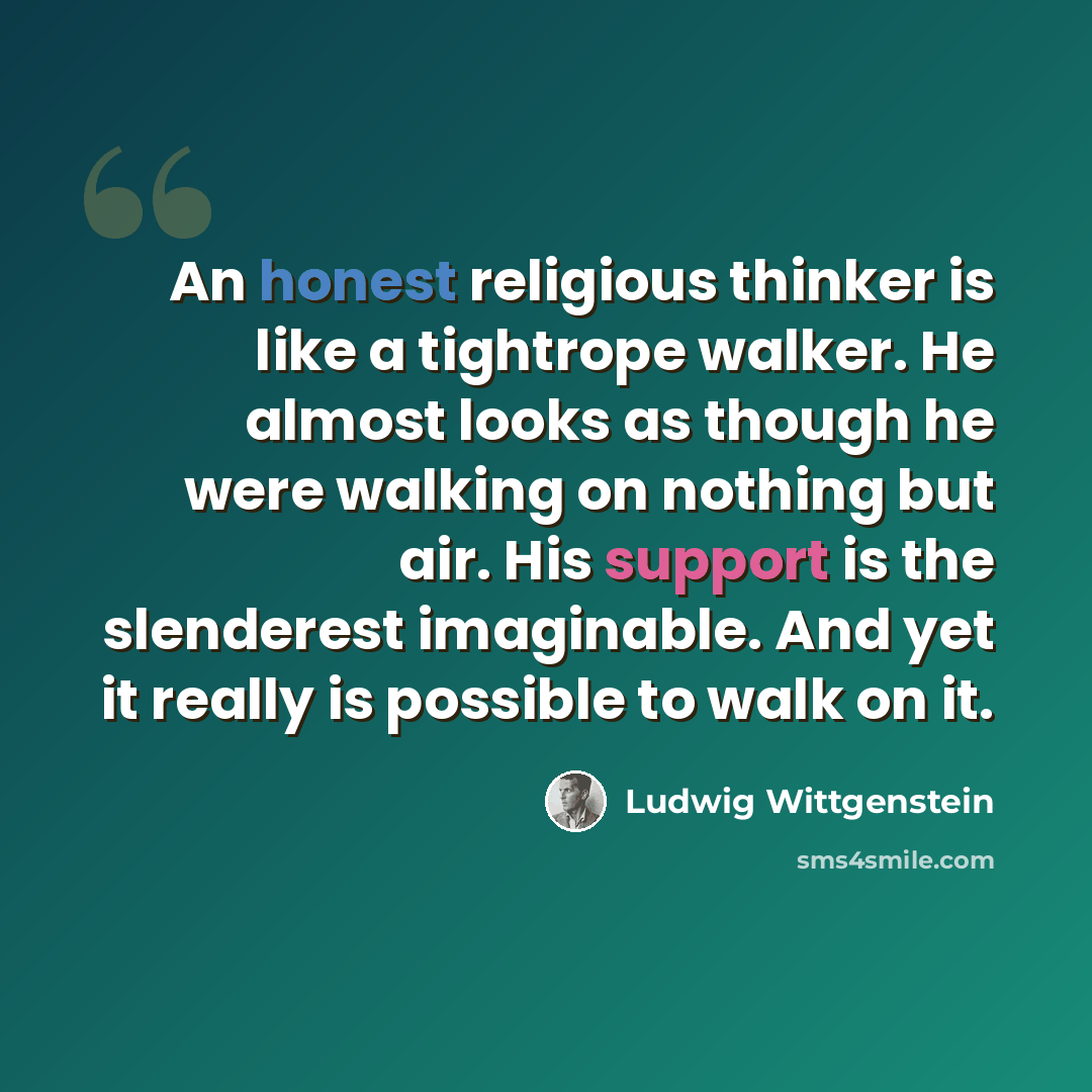 “An honest religious thinker is like a tightrope walker. He almost looks as though he were walking on nothing but air. His support is the slenderest imaginable. And yet it really is possible to walk on it.” quote by Ludwig Wittgenstein