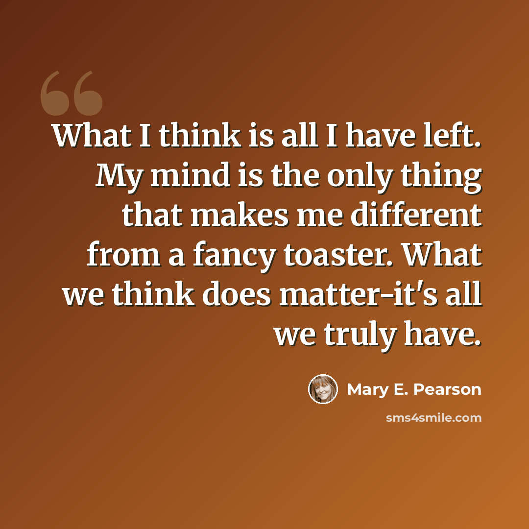 “What I think is all I have left. My mind is the only thing that makes me different from a fancy toaster. What we think does matter-it's all we truly have.” quote by Mary E. Pearson
