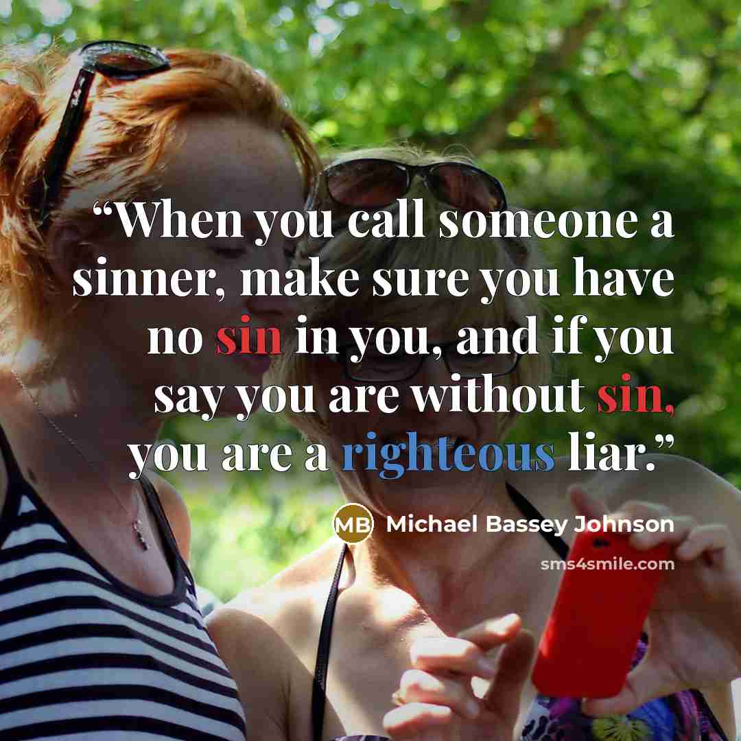 “When you call someone a sinner, make sure you have no sin in you, and if you say you are without sin, you are a righteous liar.” quote by Michael Bassey Johnson