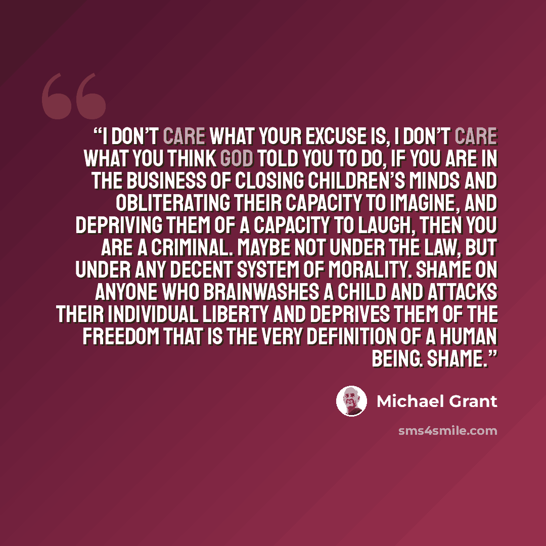 “I don’t care what your excuse is, I don’t care what you think God told you to do, if you are in the business of closing children’s minds and obliterating their capacity to imagine, and depriving them of a capacity to laugh, then you are a criminal. Maybe not under the law, but under any decent…” quote by Michael Grant