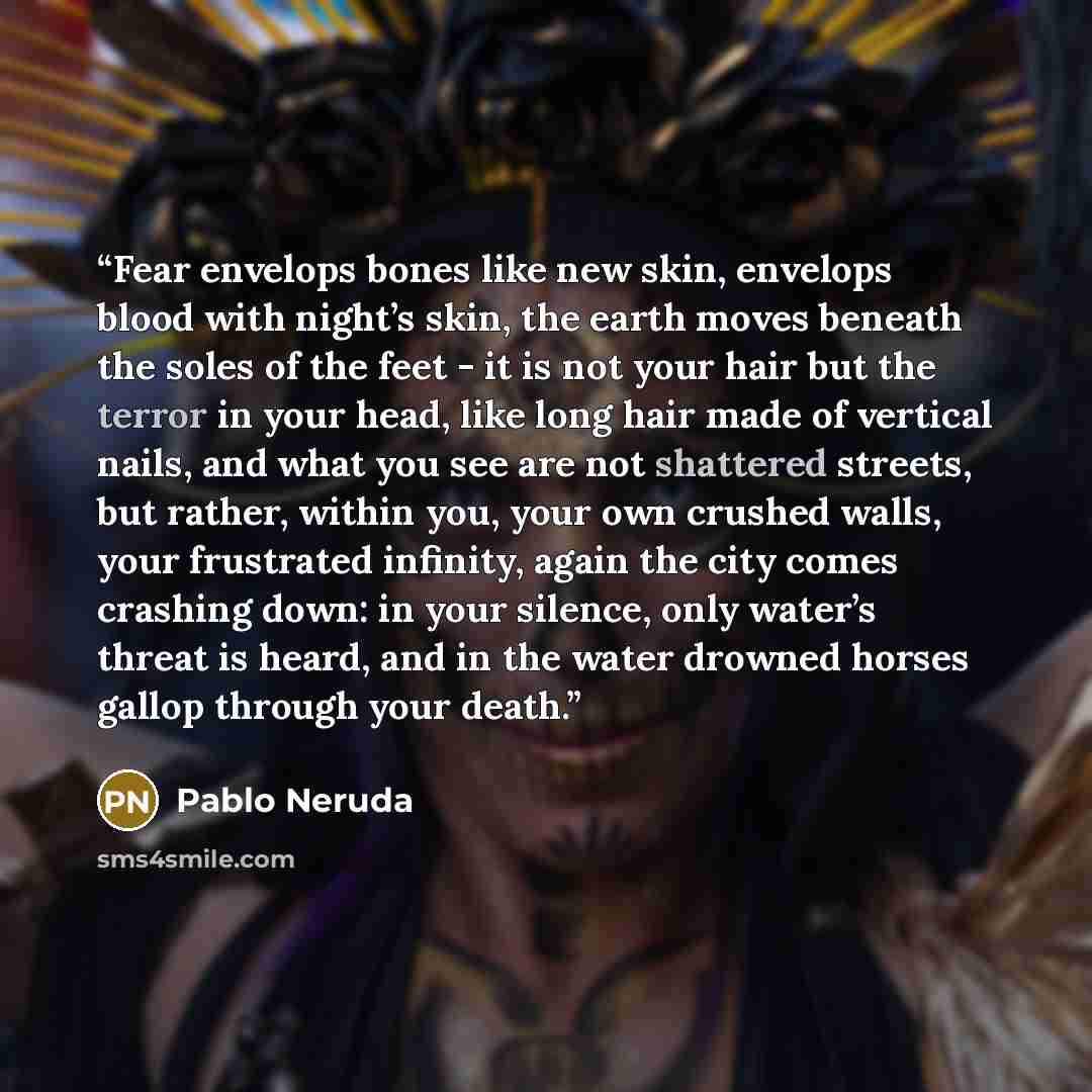 “Fear envelops bones like new skin, envelops blood with night’s skin, the earth moves beneath the soles of the feet - it is not your hair but the terror in your head, like long hair made of vertical nails, and what you see are not shattered streets, but rather, within you, your own crushed walls…” quote by Pablo Neruda