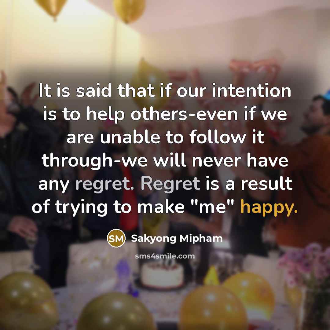 “It is said that if our intention is to help others-even if we are unable to follow it through-we will never have any regret. Regret is a result of trying to make "me" happy.” quote by Sakyong Mipham