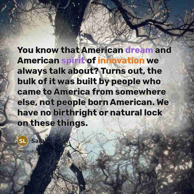 “You know that American dream and American spirit of innovation we always talk about? Turns out, the bulk of it was built by people who came to America from somewhere else, not people born American. We have no birthright or natural lock on these things.” quote by Sarah Lacy