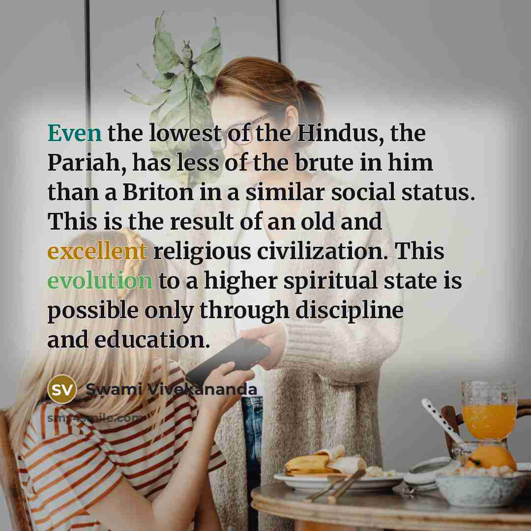 “Even the lowest of the Hindus, the Pariah, has less of the brute in him than a Briton in a similar social status. This is the result of an old and excellent religious civilization. This evolution to a higher spiritual state is possible only through discipline and education.” quote by Swami Vivekananda