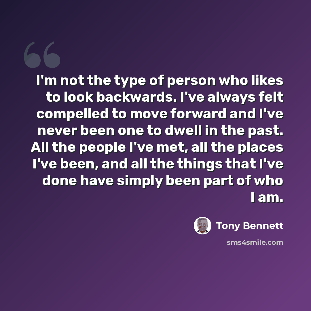 “I'm not the type of person who likes to look backwards. I've always felt compelled to move forward and I've never been one to dwell in the past. All the people I've met, all the places I've been, and all the things that I've done have simply been part of who I am.” quote by Tony Bennett