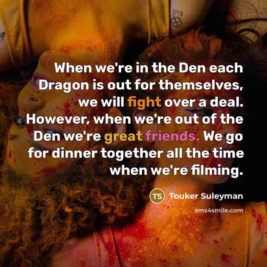 “When we're in the Den each Dragon is out for themselves, we will fight over a deal. However, when we're out of the Den we're great friends. We go for dinner together all the time when we're filming.” quote by Touker Suleyman