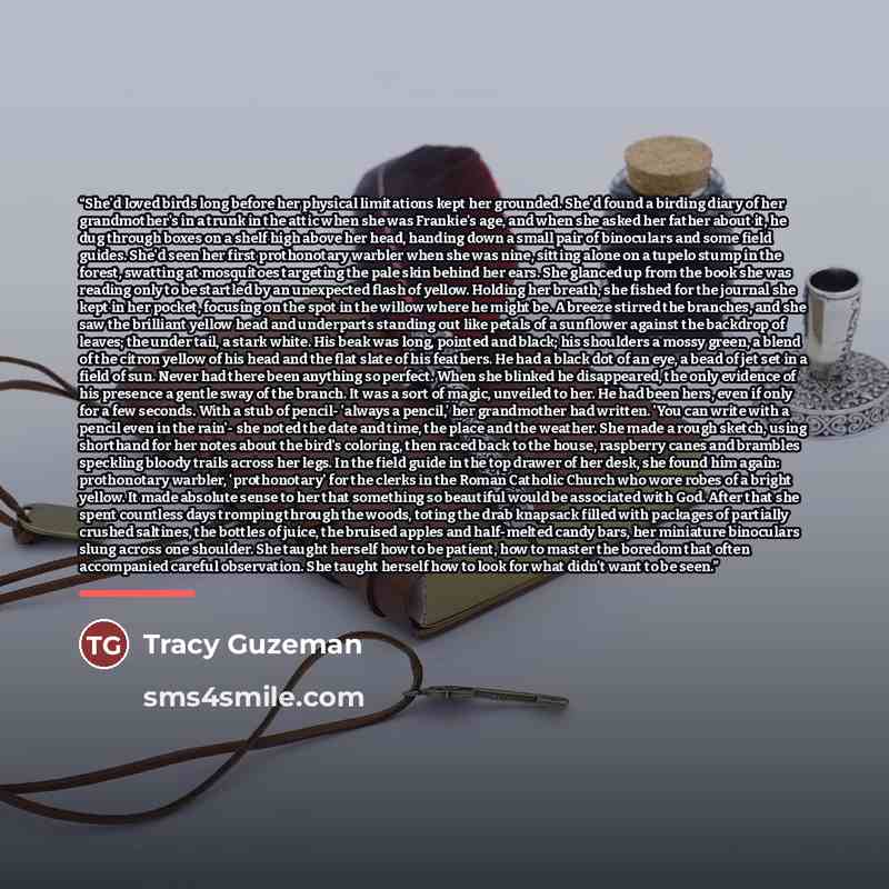 “She'd loved birds long before her physical limitations kept her grounded. She'd found a birding diary of her grandmother's in a trunk in the attic when she was Frankie's age, and when she asked her father about it, he dug through boxes on a shelf high above her head, handing down a small pair of…” quote by Tracy Guzeman
