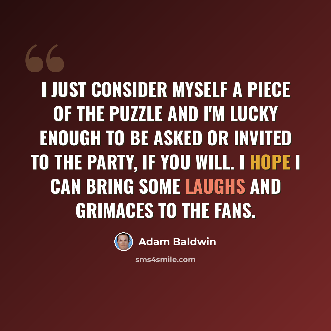 “I just consider myself a piece of the puzzle and I'm lucky enough to be asked or invited to the party, if you will. I hope I can bring some laughs and grimaces to the fans.” quote by Adam Baldwin