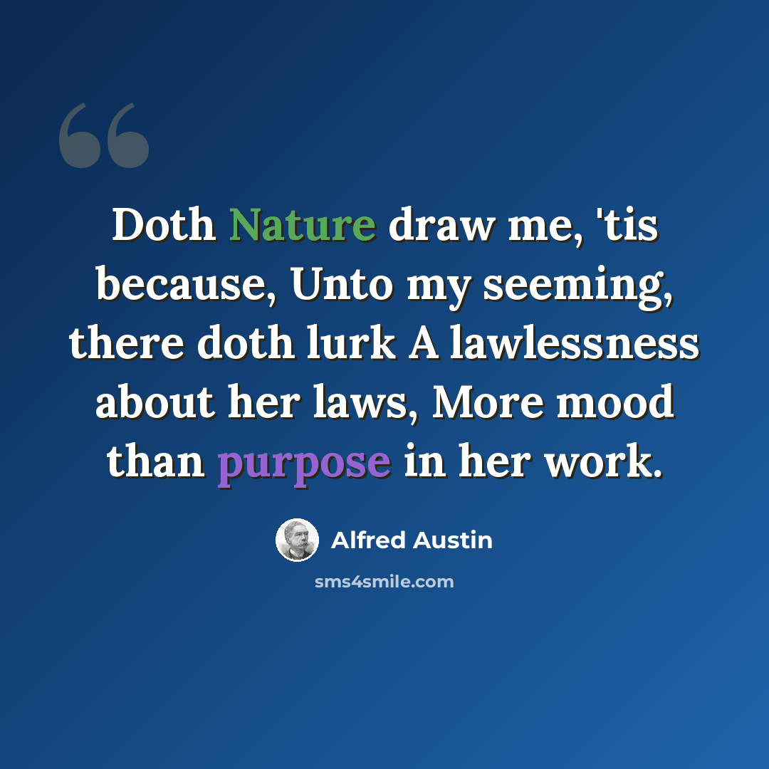 “Doth Nature draw me, 'tis because, Unto my seeming, there doth lurk A lawlessness about her laws, More mood than purpose in her work.” quote by Alfred Austin