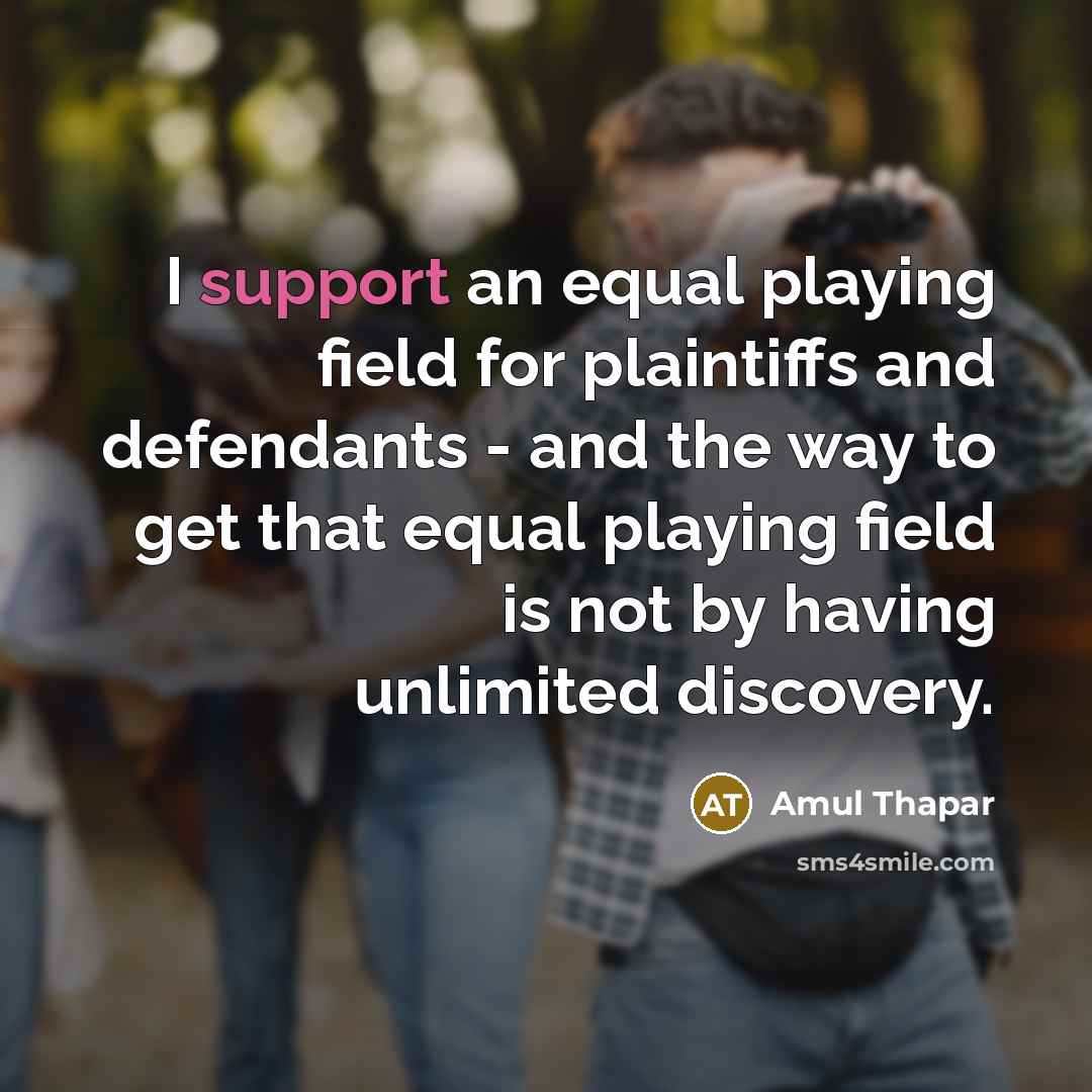 “I support an equal playing field for plaintiffs and defendants - and the way to get that equal playing field is not by having unlimited discovery.” quote by Amul Thapar