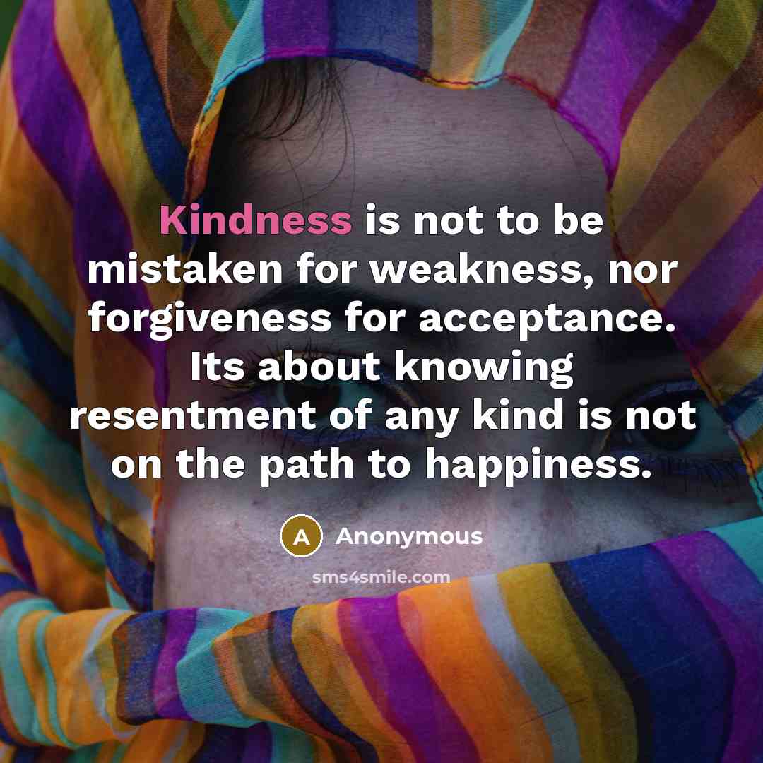“Kindness is not to be mistaken for weakness, nor forgiveness for acceptance. Its about knowing resentment of any kind is not on the path to happiness.” quote by Anonymous