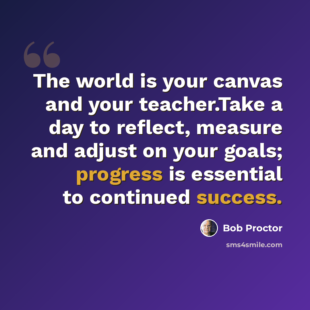“The world is your canvas and your teacher.Take a day to reflect, measure and adjust on your goals; progress is essential to continued success.” quote by Bob Proctor