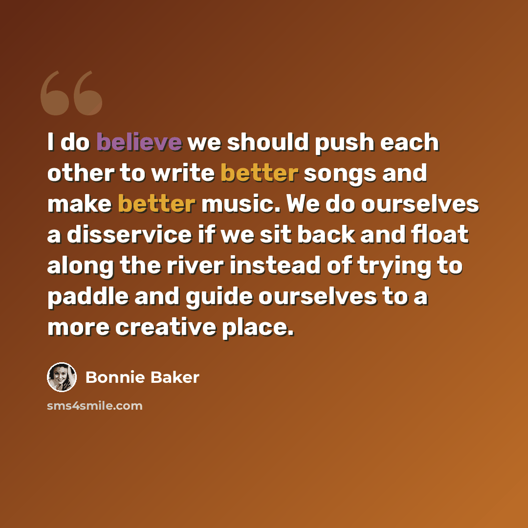 “I do believe we should push each other to write better songs and make better music. We do ourselves a disservice if we sit back and float along the river instead of trying to paddle and guide ourselves to a more creative place.” quote by Bonnie Baker