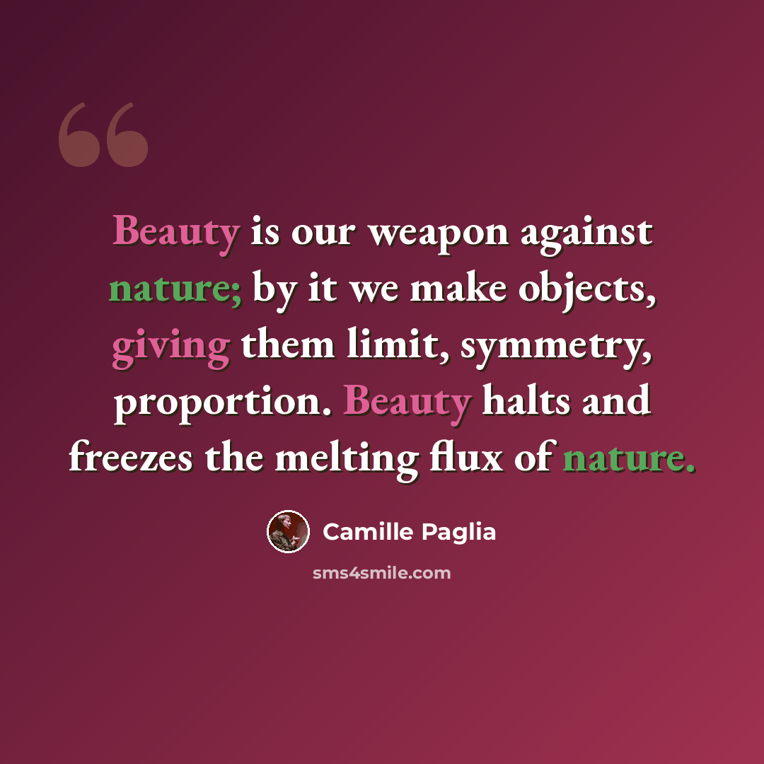 “Beauty is our weapon against nature; by it we make objects, giving them limit, symmetry, proportion. Beauty halts and freezes the melting flux of nature.” quote by Camille Paglia