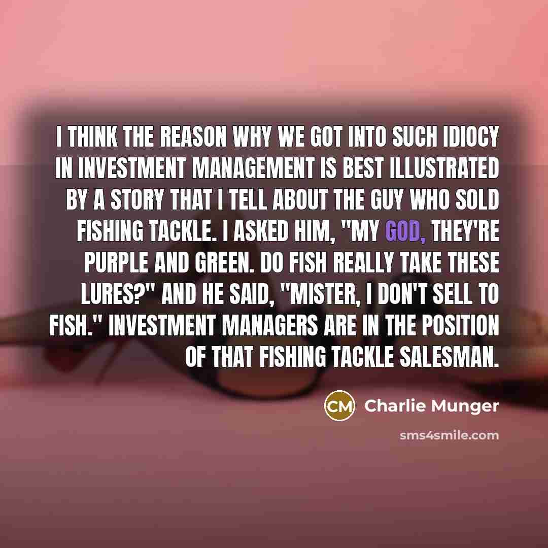 “I think the reason why we got into such idiocy in investment management is best illustrated by a story that I tell about the guy who sold fishing tackle. I asked him, "My God, they're purple and green. Do fish really take these lures?" And he said, "Mister, I don't sell to fish." Investment…” quote by Charlie Munger