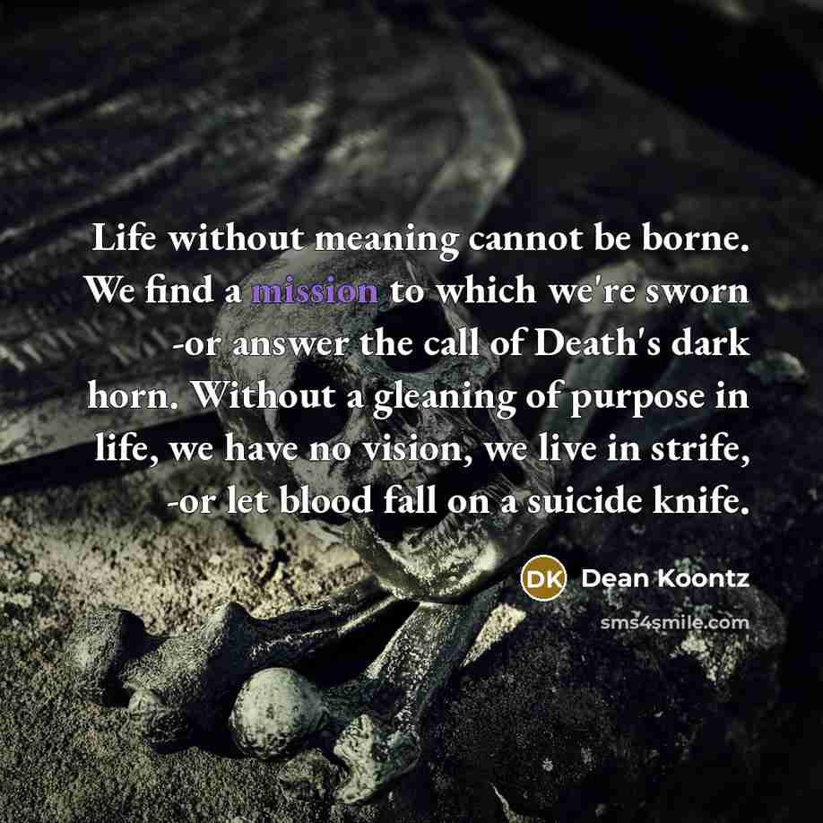 “Life without meaning cannot be borne. We find a mission to which we're sworn -or answer the call of Death's dark horn. Without a gleaning of purpose in life, we have no vision, we live in strife, -or let blood fall on a suicide knife.” quote by Dean Koontz