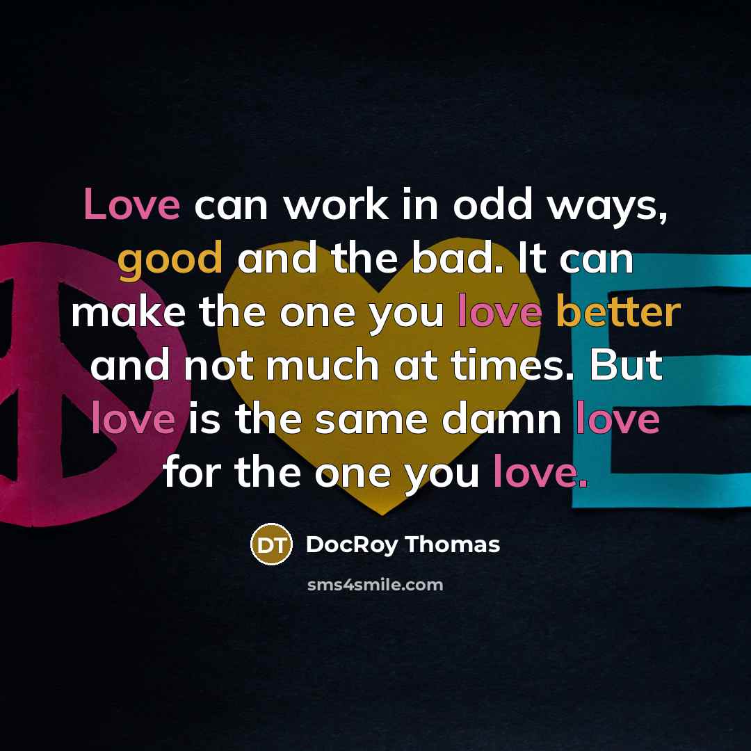 “Love can work in odd ways, good and the bad. It can make the one you love better and not much at times. But love is the same damn love for the one you love.” quote by Docroy Thomas