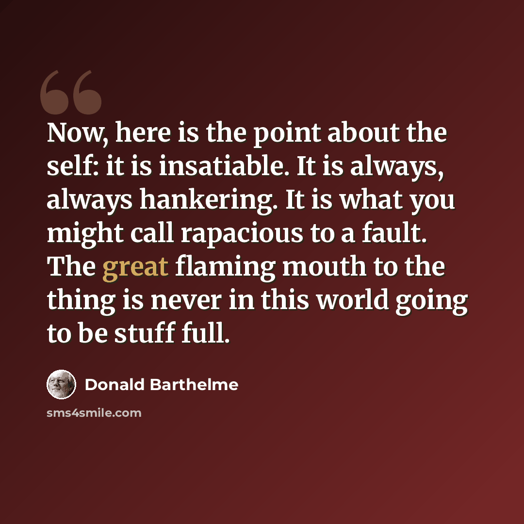 “Now, here is the point about the self: it is insatiable. It is always, always hankering. It is what you might call rapacious to a fault. The great flaming mouth to the thing is never in this world going to be stuff full.” quote by Donald Barthelme