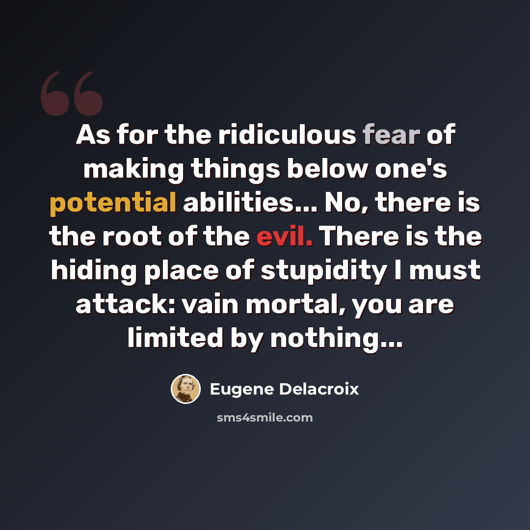 “As for the ridiculous fear of making things below one's potential abilities... No, there is the root of the evil. There is the hiding place of stupidity I must attack: vain mortal, you are limited by nothing...” quote by Eugene Delacroix