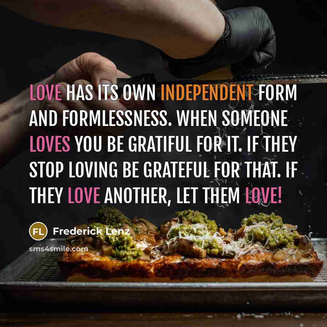 “Love has its own independent form and formlessness. When someone loves you be gratiful for it. If they stop loving be grateful for that. If they love another, let them love!” quote by Frederick Lenz