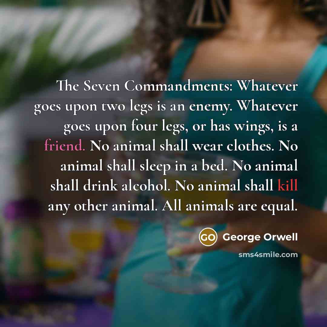 “The Seven Commandments: Whatever goes upon two legs is an enemy. Whatever goes upon four legs, or has wings, is a friend. No animal shall wear clothes. No animal shall sleep in a bed. No animal shall drink alcohol. No animal shall kill any other animal. All animals are equal.” quote by George Orwell