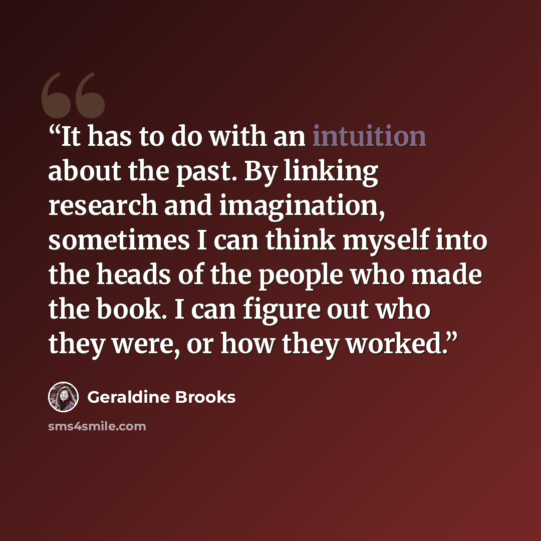 “It has to do with an intuition about the past. By linking research and imagination, sometimes I can think myself into the heads of the people who made the book. I can figure out who they were, or how they worked.” quote by Geraldine Brooks