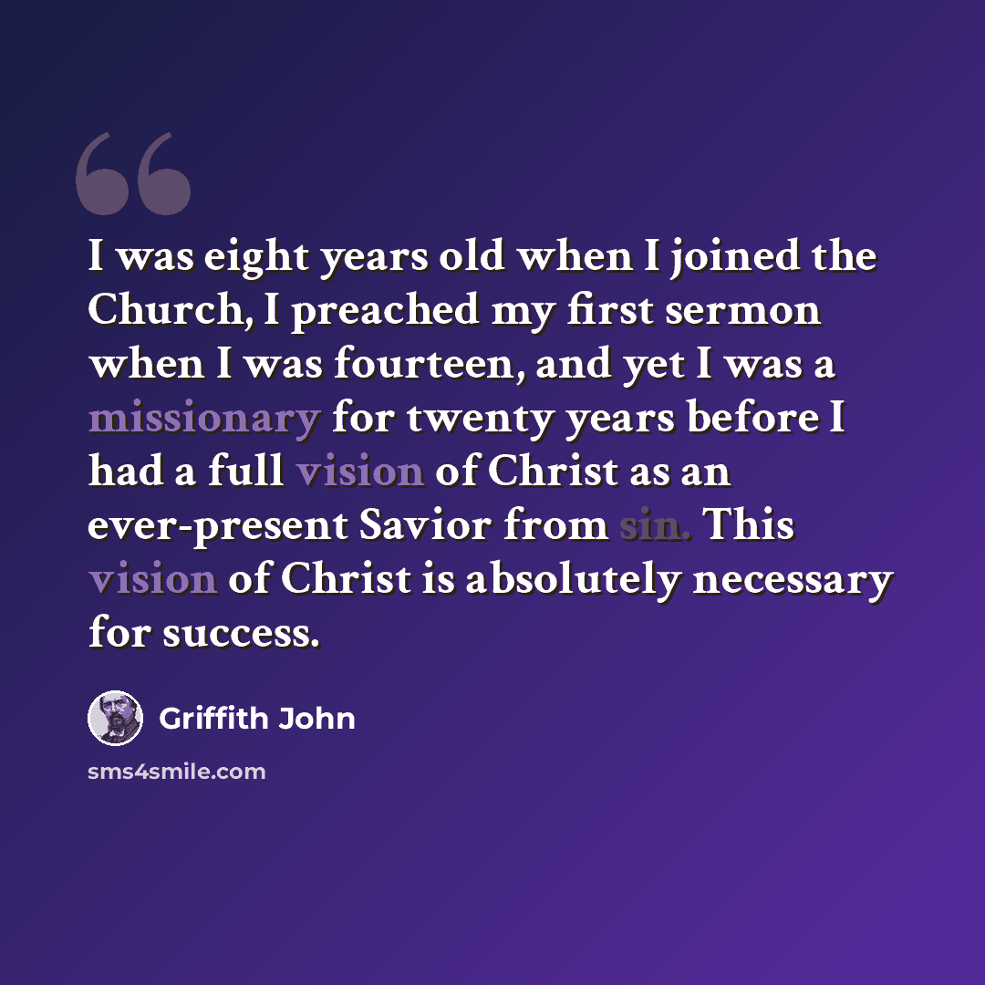 “I was eight years old when I joined the Church, I preached my first sermon when I was fourteen, and yet I was a missionary for twenty years before I had a full vision of Christ as an ever-present Savior from sin. This vision of Christ is absolutely necessary for success.” quote by Griffith John