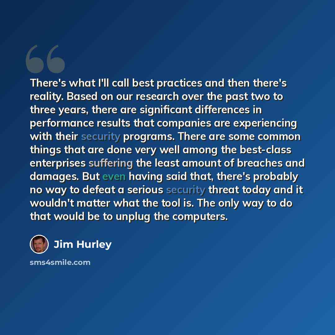 “There's what I'll call best practices and then there's reality. Based on our research over the past two to three years, there are significant differences in performance results that companies are experiencing with their security programs. There are some common things that are done very well among…” quote by Jim Hurley