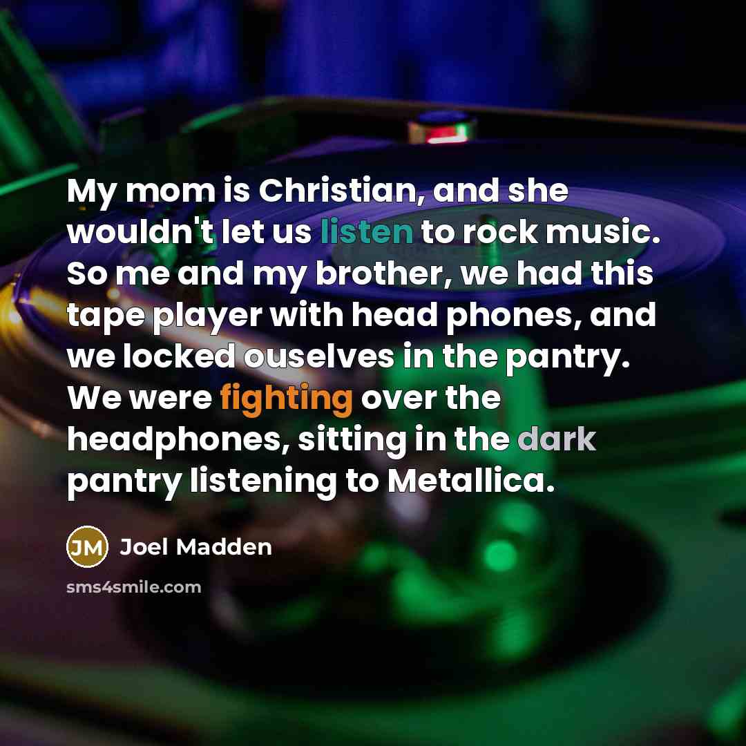 “My mom is Christian, and she wouldn't let us listen to rock music. So me and my brother, we had this tape player with head phones, and we locked ouselves in the pantry. We were fighting over the headphones, sitting in the dark pantry listening to Metallica.” quote by Joel Madden